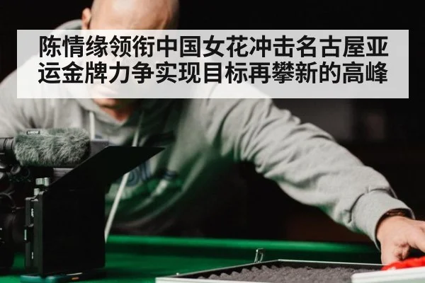 陈情缘领衔中国女花冲击名古屋亚运金牌力争实现目标再攀新的高峰